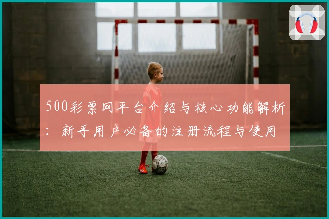 500彩票网平台介绍与核心功能解析：新手用户必备的注册流程与使用技巧指南