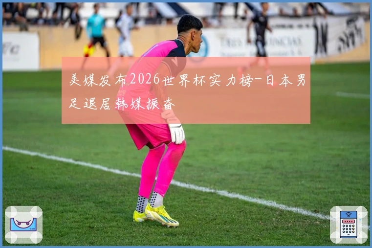 美媒发布2026世界杯实力榜-日本男足退居韩媒振奋