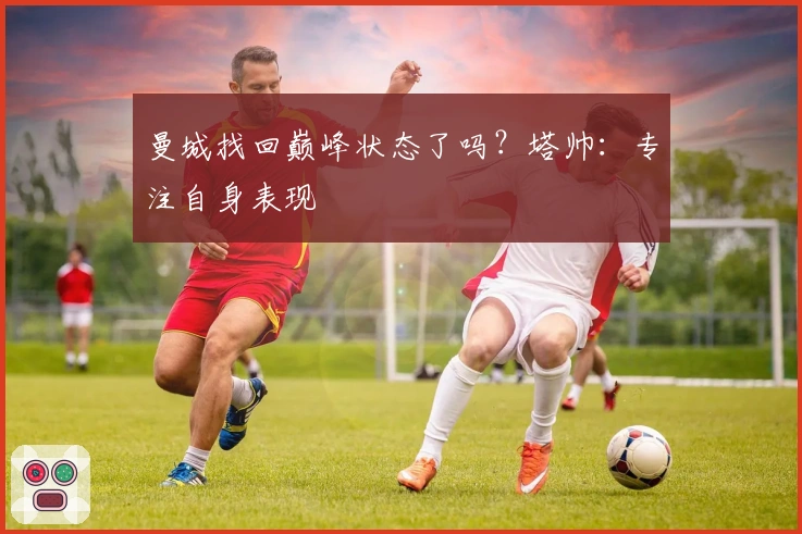 曼城找回巅峰状态了吗？塔帅：专注自身表现