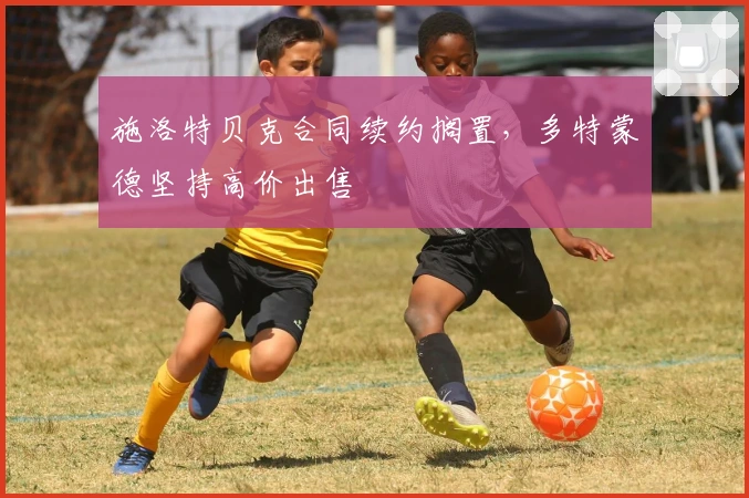 施洛特贝克合同续约搁置，多特蒙德坚持高价出售