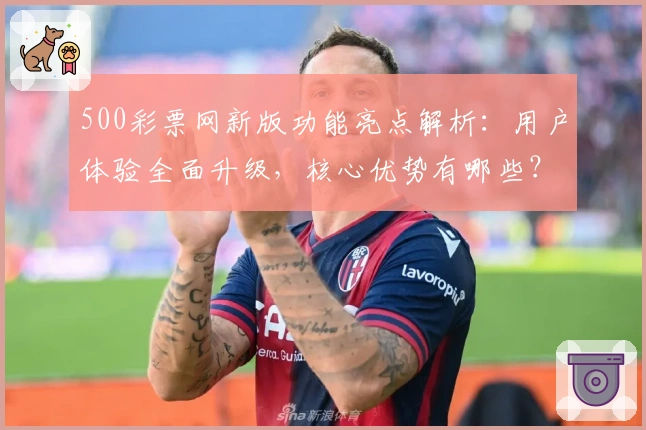 500彩票网新版功能亮点解析:用户体验全面升级,核心优势有哪些?