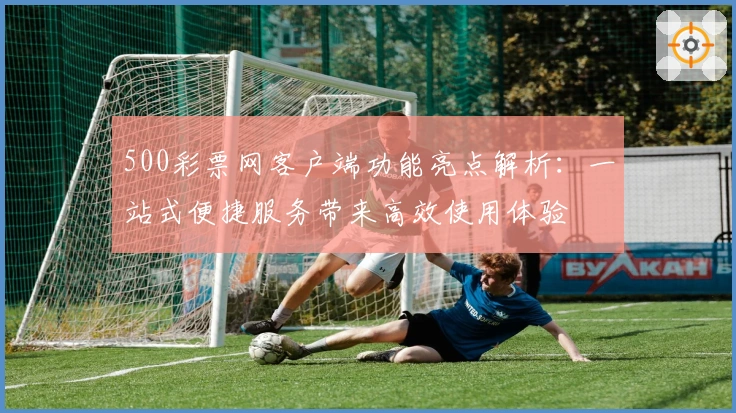 500彩票网客户端功能亮点解析：一站式便捷服务带来高效使用体验