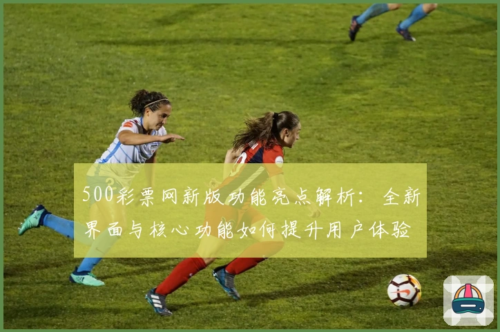 500彩票网新版功能亮点解析：全新界面与核心功能如何提升用户体验