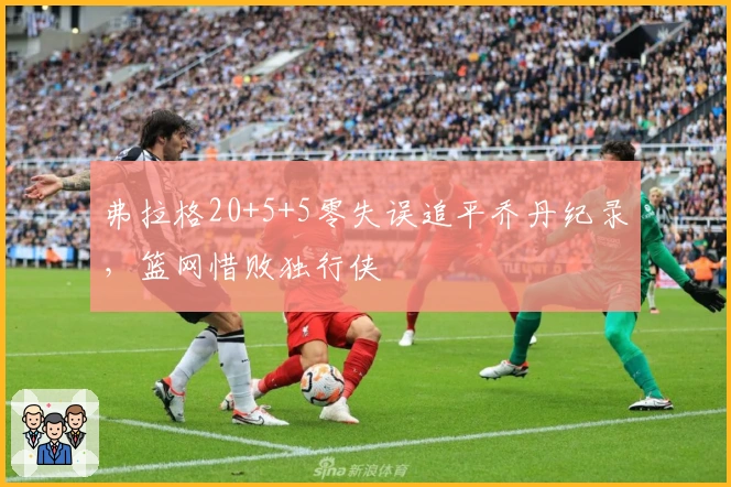 弗拉格20+5+5零失误追平乔丹纪录，篮网惜败独行侠