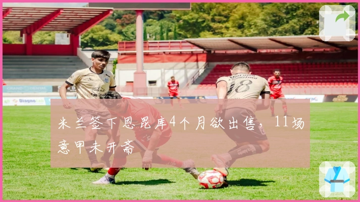 米兰签下恩昆库4个月欲出售，11场意甲未开斋
