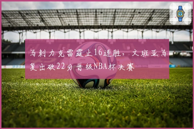 马刺力克雷霆止16连胜，文班亚马复出砍22分晋级NBA杯决赛