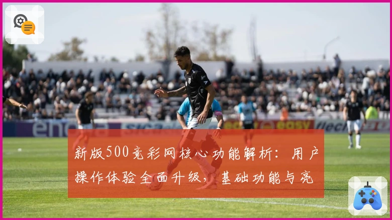 新版500竞彩网核心功能解析：用户操作体验全面升级，基础功能与亮点一览