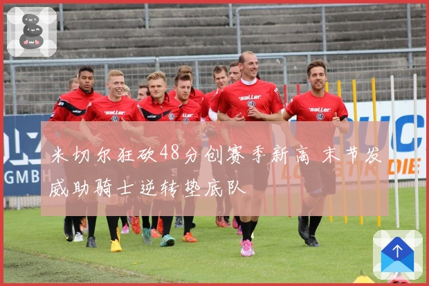 米切尔狂砍48分创赛季新高 末节发威助骑士逆转垫底队