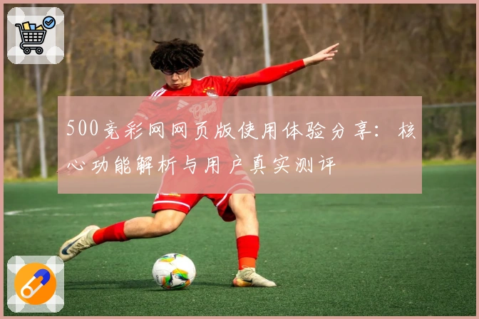 500竞彩网网页版使用体验分享：核心功能解析与用户真实测评