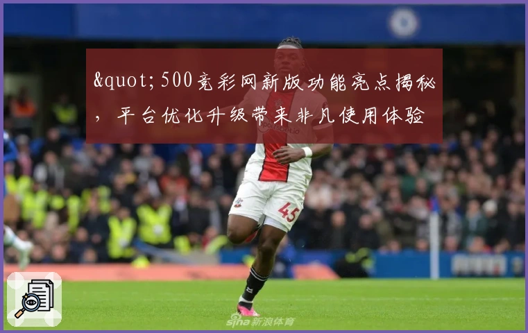 "500竞彩网新版功能亮点揭秘，平台优化升级带来非凡使用体验"