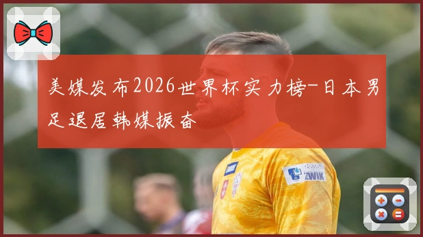 美媒发布2026世界杯实力榜-日本男足退居韩媒振奋