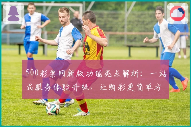 500彩票网新版功能亮点解析：一站式服务体验升级，让购彩更简单方便