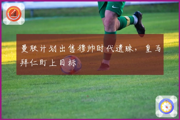 曼联计划出售穆帅时代遗珠，皇马拜仁盯上目标