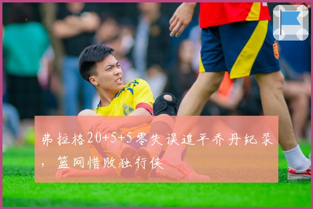弗拉格20+5+5零失误追平乔丹纪录，篮网惜败独行侠