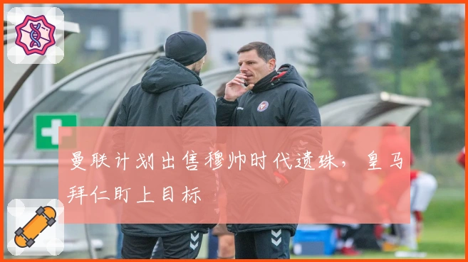 曼联计划出售穆帅时代遗珠，皇马拜仁盯上目标