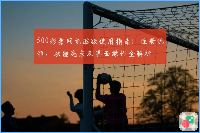 500彩票网电脑版使用指南：注册流程、功能亮点及界面操作全解析