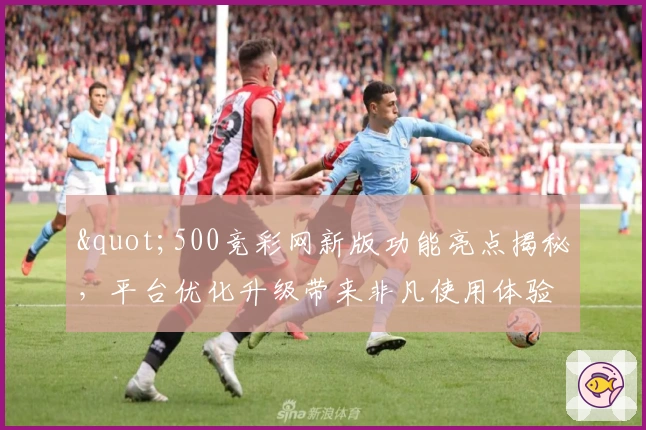 "500竞彩网新版功能亮点揭秘，平台优化升级带来非凡使用体验"
